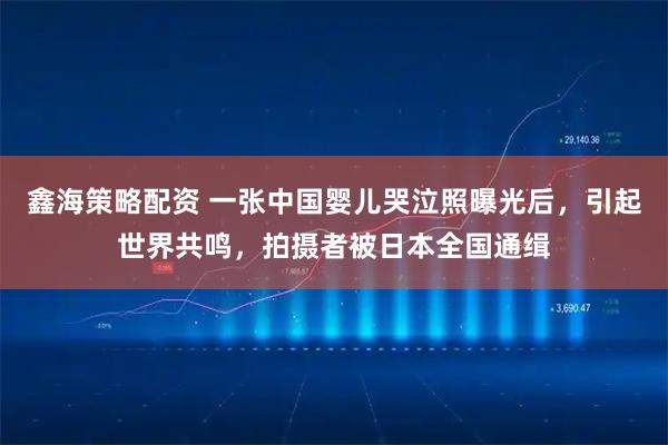 鑫海策略配资 一张中国婴儿哭泣照曝光后，引起世界共鸣，拍摄者被日本全国通缉