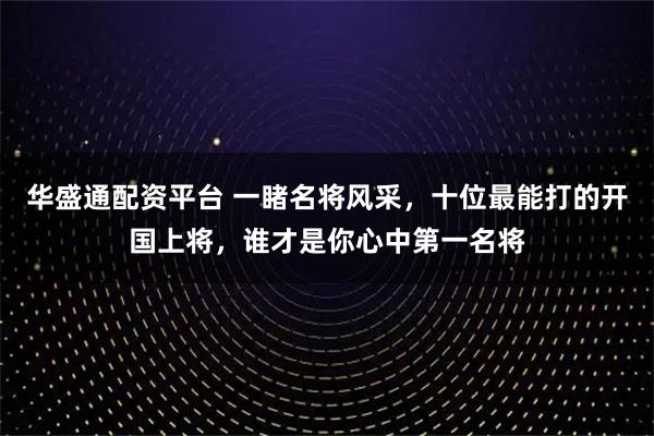 华盛通配资平台 一睹名将风采，十位最能打的开国上将，谁才是你心中第一名将