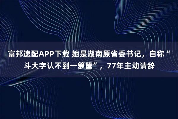富邦速配APP下载 她是湖南原省委书记，自称“斗大字认不到一箩筐”，77年主动请辞