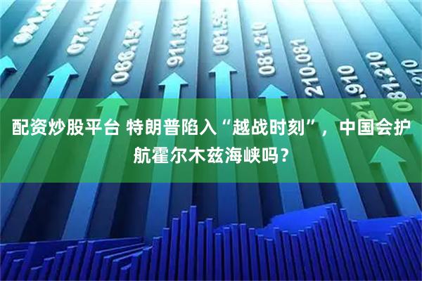 配资炒股平台 特朗普陷入“越战时刻”,中国会护航霍尔木兹海峡吗?