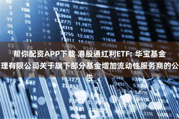 帮你配资APP下载 港股通红利ETF: 华宝基金管理有限公司关于旗下部分基金增加流动性服务商的公告