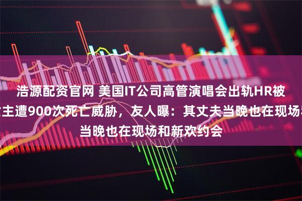 浩源配资官网 美国IT公司高管演唱会出轨HR被拍，当事女主遭900次死亡威胁，友人曝：其丈夫当晚也在现场和新欢约会