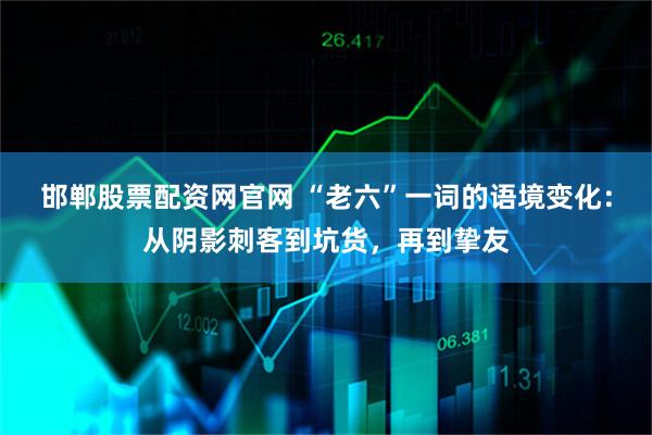 邯郸股票配资网官网 “老六”一词的语境变化:从阴影刺客到坑货,再到挚友
