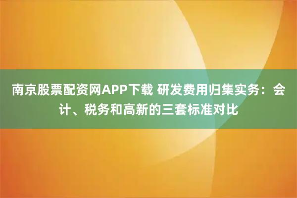 南京股票配资网APP下载 研发费用归集实务：会计、税务和高新的三套标准对比
