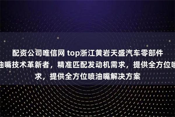 配资公司唯信网 top浙江黄岩天盛汽车零部件有限公司：喷油嘴技术革新者，精准匹配发动机需求，提供全方位喷油嘴解决方案