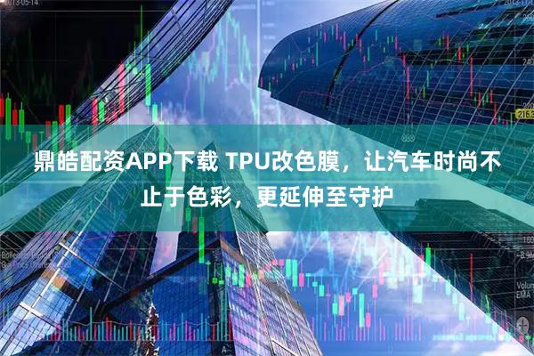 鼎皓配资APP下载 TPU改色膜,让汽车时尚不止于色彩,更延伸至守护