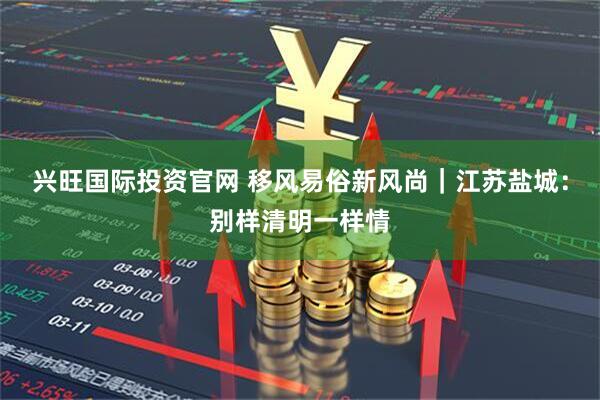 兴旺国际投资官网 移风易俗新风尚｜江苏盐城：别样清明一样情