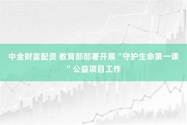中金财富配资 教育部部署开展“守护生命第一课”公益项目工作