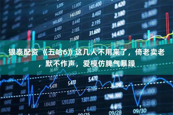 银泰配资 《五哈6》这几人不用来了，倚老卖老，默不作声，爱模仿脾气暴躁