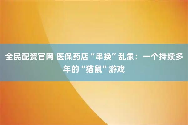 全民配资官网 医保药店“串换”乱象：一个持续多年的“猫鼠”游戏