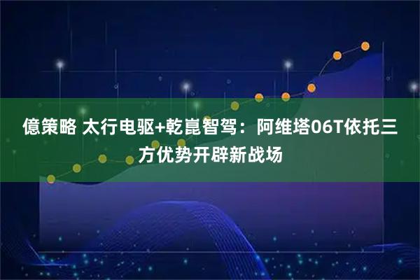 億策略 太行电驱+乾崑智驾：阿维塔06T依托三方优势开辟新战场