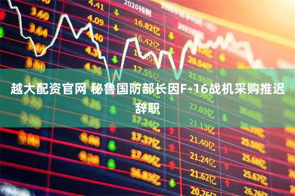 越大配资官网 秘鲁国防部长因F-16战机采购推迟辞职