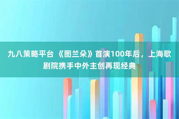 九八策略平台 《图兰朵》首演100年后，上海歌剧院携手中外主创再现经典