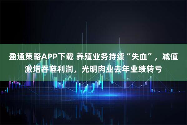 盈通策略APP下载 养殖业务持续“失血”，减值激增吞噬利润，光明肉业去年业绩转亏