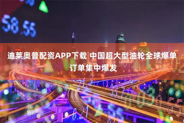 迪莱奥普配资APP下载 中国超大型油轮全球爆单 订单集中爆发