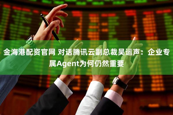 金海港配资官网 对话腾讯云副总裁吴运声:企业专属Agent为何仍然重要