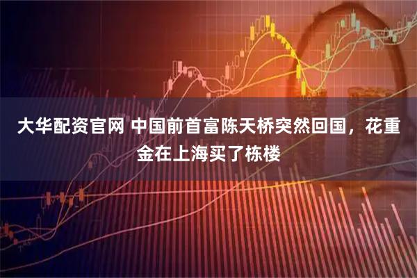 大华配资官网 中国前首富陈天桥突然回国，花重金在上海买了栋楼
